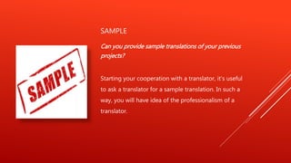 SAMPLE
Can you provide sample translations of your previous
projects?
Starting your cooperation with a translator, it's useful
to ask a translator for a sample translation. In such a
way, you will have idea of the professionalism of a
translator.
 