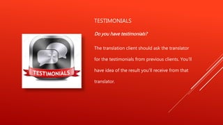 TESTIMONIALS
Do you have testimonials?
The translation client should ask the translator
for the testimonials from previous clients. You'll
have idea of the result you'll receive from that
translator.
 