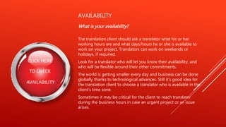 AVAILABILITY
What is your availability?
The translation client should ask a translator what his or her
working hours are and what days/hours he or she is available to
work on your project. Translators can work on weekends or
holidays, if required.
Look for a translator who will let you know their availability, and
who will be flexible around their other commitments.
The world is getting smaller every day and business can be done
globally thanks to technological advances. Still it's good idea for
the translation client to choose a translator who is available in the
client's time zone.
Sometimes it may be critical for the client to reach translator
during the business hours in case an urgent project or an issue
arises.
 