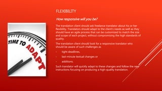 FLEXIBILITY
How responsive will you be?
The translation client should ask freelance translator about his or her
flexibility. Translators should adapt to the client's needs as well as they
should have an agile process that can be customized to match the size
and scope of each project, without compromising the high standards of
quality.
The translation client should look for a responsive translator who
should be aware of such challenges as
- tight deadlines,
- last-minute textual changes or
- additions.
Such translator will quickly adapt to these changes and follow the new
instructions focusing on producing a high-quality translation.
 