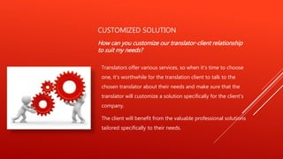 CUSTOMIZED SOLUTION
How can you customize our translator-client relationship
to suit my needs?
Translators offer various services, so when it's time to choose
one, it's worthwhile for the translation client to talk to the
chosen translator about their needs and make sure that the
translator will customize a solution specifically for the client's
company.
The client will benefit from the valuable professional solutions
tailored specifically to their needs.
 