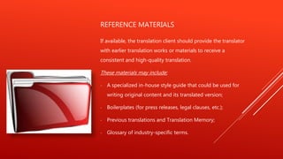 REFERENCE MATERIALS
If available, the translation client should provide the translator
with earlier translation works or materials to receive a
consistent and high-quality translation.
These materials may include:
- A specialized in-house style guide that could be used for
writing original content and its translated version;
- Boilerplates (for press releases, legal clauses, etc.);
- Previous translations and Translation Memory;
- Glossary of industry-specific terms.
 