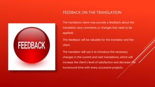 FEEDBACK ON THE TRANSLATION
The translation client may provide a feedback about the
translation (any comments or changes that need to be
applied).
This feedback will be valuable for the translator and the
client.
The translator will use it to introduce the necessary
changes in the current and next translations, which will
increase the client’s level of satisfaction and decrease the
turnaround time with every successive projects.
 