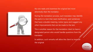 No one reads and examines the original text more
attentively than the translator.
During the translation process, such translator may identify
the parts in a text that need clarification, spot sentences
that have a double meaning, notice typos and suggest any
other improvements that can be made to the text.
This is another reason for the translation client to have a
designated person who would handle questions from the
translator.
In addition, such remarks will allow the client to improve
the original.
Olha Bodnar
 