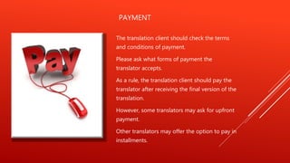 PAYMENT
The translation client should check the terms
and conditions of payment.
Please ask what forms of payment the
translator accepts.
As a rule, the translation client should pay the
translator after receiving the final version of the
translation.
However, some translators may ask for upfront
payment.
Other translators may offer the option to pay in
installments.
 