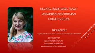 HELPING BUSINESSES REACH
UKRAINIAN AND RUSSIAN
TARGET GROUPS
Olha Bodnar
English into Russian and Ukrainian Native Freelance Translator
+1(437)580-4427
olga.bodnar@bodnars.me
olga-bodnar.branded.me
www.linkedin.com/in/uatranslator
 