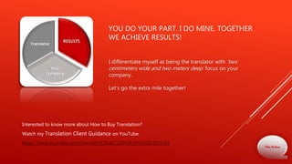 YOU DO YOUR PART. I DO MINE. TOGETHER
WE ACHIEVE RESULTS!
Interested to know more about How to Buy Translation?
Watch my Translation Client Guidance on YouTube
https://www.youtube.com/channel/UCDqbC0ZIHOUUn7UOD341F2Q
I differentiate myself as being the translator with 'two
centimeters wide and two meters deep‘ focus on your
company.
Let's go the extra mile together!
Olha Bodnar
 
