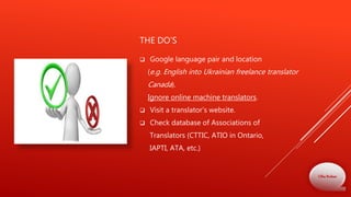 THE DO’S
 Google language pair and location
(e.g. English into Ukrainian freelance translator
Canada).
Ignore online machine translators.
 Visit a translator’s website.
 Check database of Associations of
Translators (CTTIC, ATIO in Ontario,
IAPTI, ATA, etc.)
Olha Bodnar
 