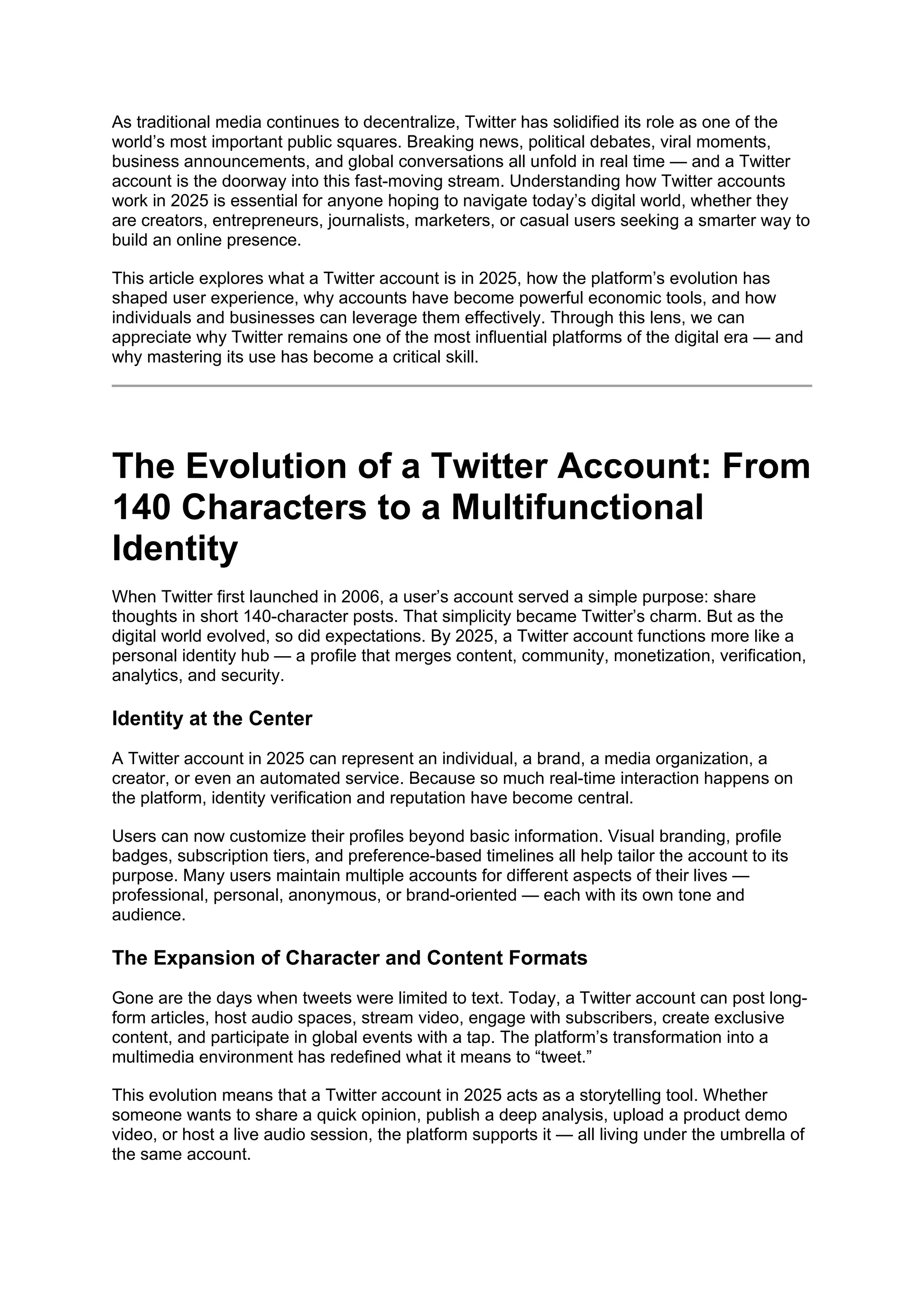 As traditional media continues to decentralize, Twitter has solidified its role as one of the
world’s most important public squares. Breaking news, political debates, viral moments,
business announcements, and global conversations all unfold in real time — and a Twitter
account is the doorway into this fast-moving stream. Understanding how Twitter accounts
work in 2025 is essential for anyone hoping to navigate today’s digital world, whether they
are creators, entrepreneurs, journalists, marketers, or casual users seeking a smarter way to
build an online presence.
This article explores what a Twitter account is in 2025, how the platform’s evolution has
shaped user experience, why accounts have become powerful economic tools, and how
individuals and businesses can leverage them effectively. Through this lens, we can
appreciate why Twitter remains one of the most influential platforms of the digital era — and
why mastering its use has become a critical skill.
The Evolution of a Twitter Account: From
140 Characters to a Multifunctional
Identity
When Twitter first launched in 2006, a user’s account served a simple purpose: share
thoughts in short 140-character posts. That simplicity became Twitter’s charm. But as the
digital world evolved, so did expectations. By 2025, a Twitter account functions more like a
personal identity hub — a profile that merges content, community, monetization, verification,
analytics, and security.
Identity at the Center
A Twitter account in 2025 can represent an individual, a brand, a media organization, a
creator, or even an automated service. Because so much real-time interaction happens on
the platform, identity verification and reputation have become central.
Users can now customize their profiles beyond basic information. Visual branding, profile
badges, subscription tiers, and preference-based timelines all help tailor the account to its
purpose. Many users maintain multiple accounts for different aspects of their lives —
professional, personal, anonymous, or brand-oriented — each with its own tone and
audience.
The Expansion of Character and Content Formats
Gone are the days when tweets were limited to text. Today, a Twitter account can post long-
form articles, host audio spaces, stream video, engage with subscribers, create exclusive
content, and participate in global events with a tap. The platform’s transformation into a
multimedia environment has redefined what it means to “tweet.”
This evolution means that a Twitter account in 2025 acts as a storytelling tool. Whether
someone wants to share a quick opinion, publish a deep analysis, upload a product demo
video, or host a live audio session, the platform supports it — all living under the umbrella of
the same account.
 