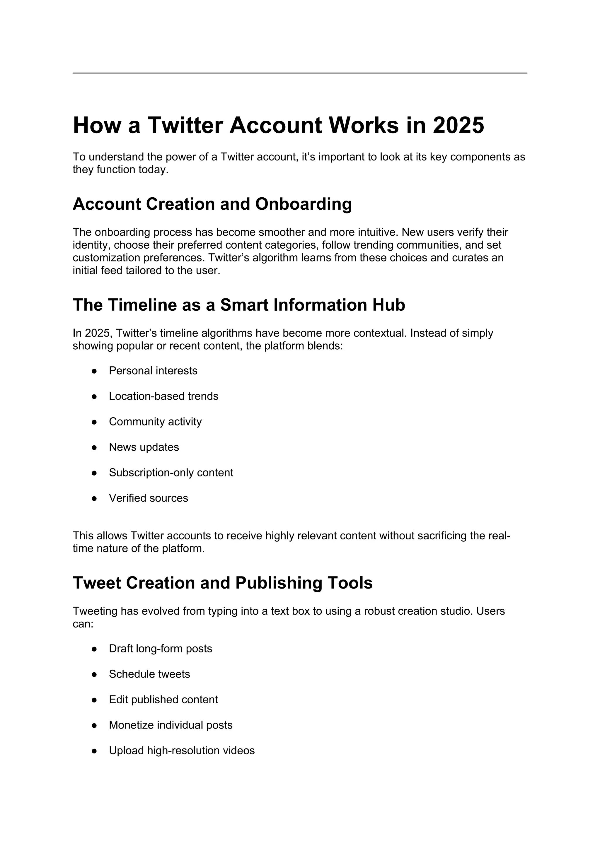 How a Twitter Account Works in 2025
To understand the power of a Twitter account, it’s important to look at its key components as
they function today.
Account Creation and Onboarding
The onboarding process has become smoother and more intuitive. New users verify their
identity, choose their preferred content categories, follow trending communities, and set
customization preferences. Twitter’s algorithm learns from these choices and curates an
initial feed tailored to the user.
The Timeline as a Smart Information Hub
In 2025, Twitter’s timeline algorithms have become more contextual. Instead of simply
showing popular or recent content, the platform blends:
● Personal interests
● Location-based trends
● Community activity
● News updates
● Subscription-only content
● Verified sources
This allows Twitter accounts to receive highly relevant content without sacrificing the real-
time nature of the platform.
Tweet Creation and Publishing Tools
Tweeting has evolved from typing into a text box to using a robust creation studio. Users
can:
● Draft long-form posts
● Schedule tweets
● Edit published content
● Monetize individual posts
● Upload high-resolution videos
 