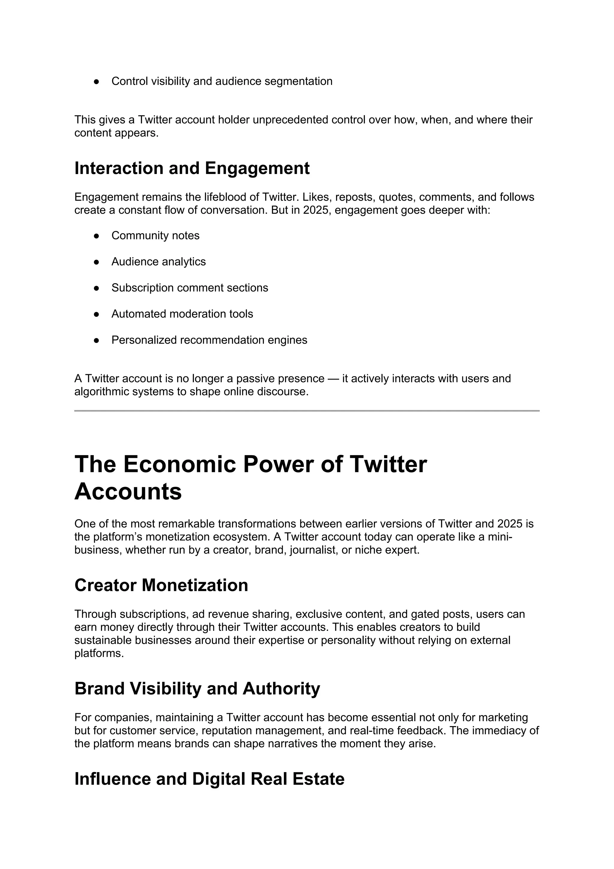 ● Control visibility and audience segmentation
This gives a Twitter account holder unprecedented control over how, when, and where their
content appears.
Interaction and Engagement
Engagement remains the lifeblood of Twitter. Likes, reposts, quotes, comments, and follows
create a constant flow of conversation. But in 2025, engagement goes deeper with:
● Community notes
● Audience analytics
● Subscription comment sections
● Automated moderation tools
● Personalized recommendation engines
A Twitter account is no longer a passive presence — it actively interacts with users and
algorithmic systems to shape online discourse.
The Economic Power of Twitter
Accounts
One of the most remarkable transformations between earlier versions of Twitter and 2025 is
the platform’s monetization ecosystem. A Twitter account today can operate like a mini-
business, whether run by a creator, brand, journalist, or niche expert.
Creator Monetization
Through subscriptions, ad revenue sharing, exclusive content, and gated posts, users can
earn money directly through their Twitter accounts. This enables creators to build
sustainable businesses around their expertise or personality without relying on external
platforms.
Brand Visibility and Authority
For companies, maintaining a Twitter account has become essential not only for marketing
but for customer service, reputation management, and real-time feedback. The immediacy of
the platform means brands can shape narratives the moment they arise.
Influence and Digital Real Estate
 