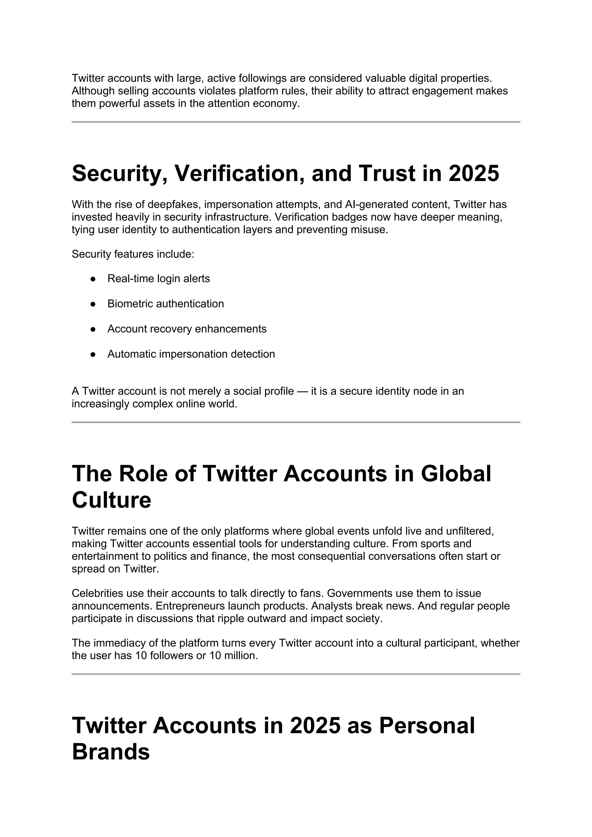 Twitter accounts with large, active followings are considered valuable digital properties.
Although selling accounts violates platform rules, their ability to attract engagement makes
them powerful assets in the attention economy.
Security, Verification, and Trust in 2025
With the rise of deepfakes, impersonation attempts, and AI-generated content, Twitter has
invested heavily in security infrastructure. Verification badges now have deeper meaning,
tying user identity to authentication layers and preventing misuse.
Security features include:
● Real-time login alerts
● Biometric authentication
● Account recovery enhancements
● Automatic impersonation detection
A Twitter account is not merely a social profile — it is a secure identity node in an
increasingly complex online world.
The Role of Twitter Accounts in Global
Culture
Twitter remains one of the only platforms where global events unfold live and unfiltered,
making Twitter accounts essential tools for understanding culture. From sports and
entertainment to politics and finance, the most consequential conversations often start or
spread on Twitter.
Celebrities use their accounts to talk directly to fans. Governments use them to issue
announcements. Entrepreneurs launch products. Analysts break news. And regular people
participate in discussions that ripple outward and impact society.
The immediacy of the platform turns every Twitter account into a cultural participant, whether
the user has 10 followers or 10 million.
Twitter Accounts in 2025 as Personal
Brands
 