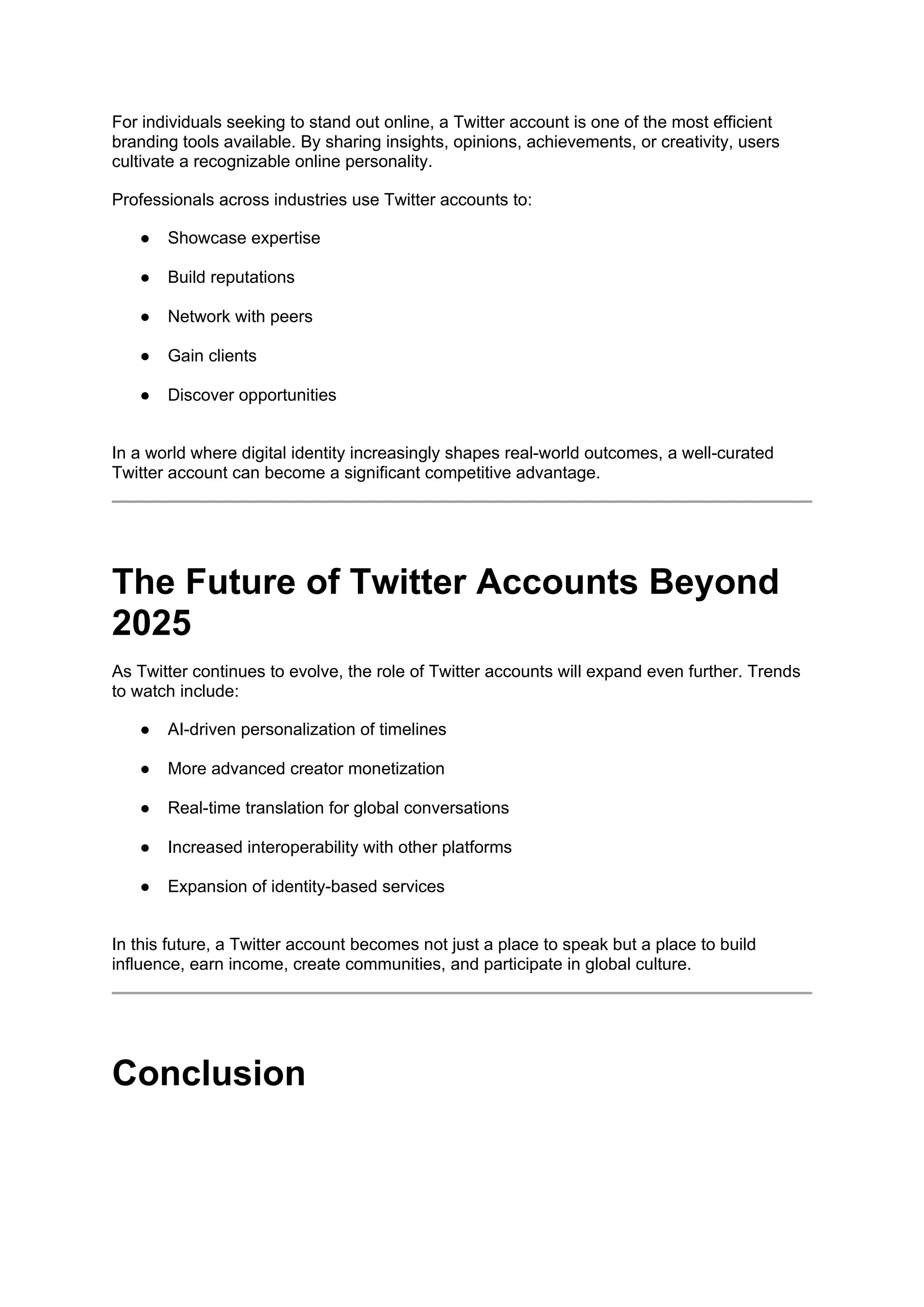 For individuals seeking to stand out online, a Twitter account is one of the most efficient
branding tools available. By sharing insights, opinions, achievements, or creativity, users
cultivate a recognizable online personality.
Professionals across industries use Twitter accounts to:
● Showcase expertise
● Build reputations
● Network with peers
● Gain clients
● Discover opportunities
In a world where digital identity increasingly shapes real-world outcomes, a well-curated
Twitter account can become a significant competitive advantage.
The Future of Twitter Accounts Beyond
2025
As Twitter continues to evolve, the role of Twitter accounts will expand even further. Trends
to watch include:
● AI-driven personalization of timelines
● More advanced creator monetization
● Real-time translation for global conversations
● Increased interoperability with other platforms
● Expansion of identity-based services
In this future, a Twitter account becomes not just a place to speak but a place to build
influence, earn income, create communities, and participate in global culture.
Conclusion
 