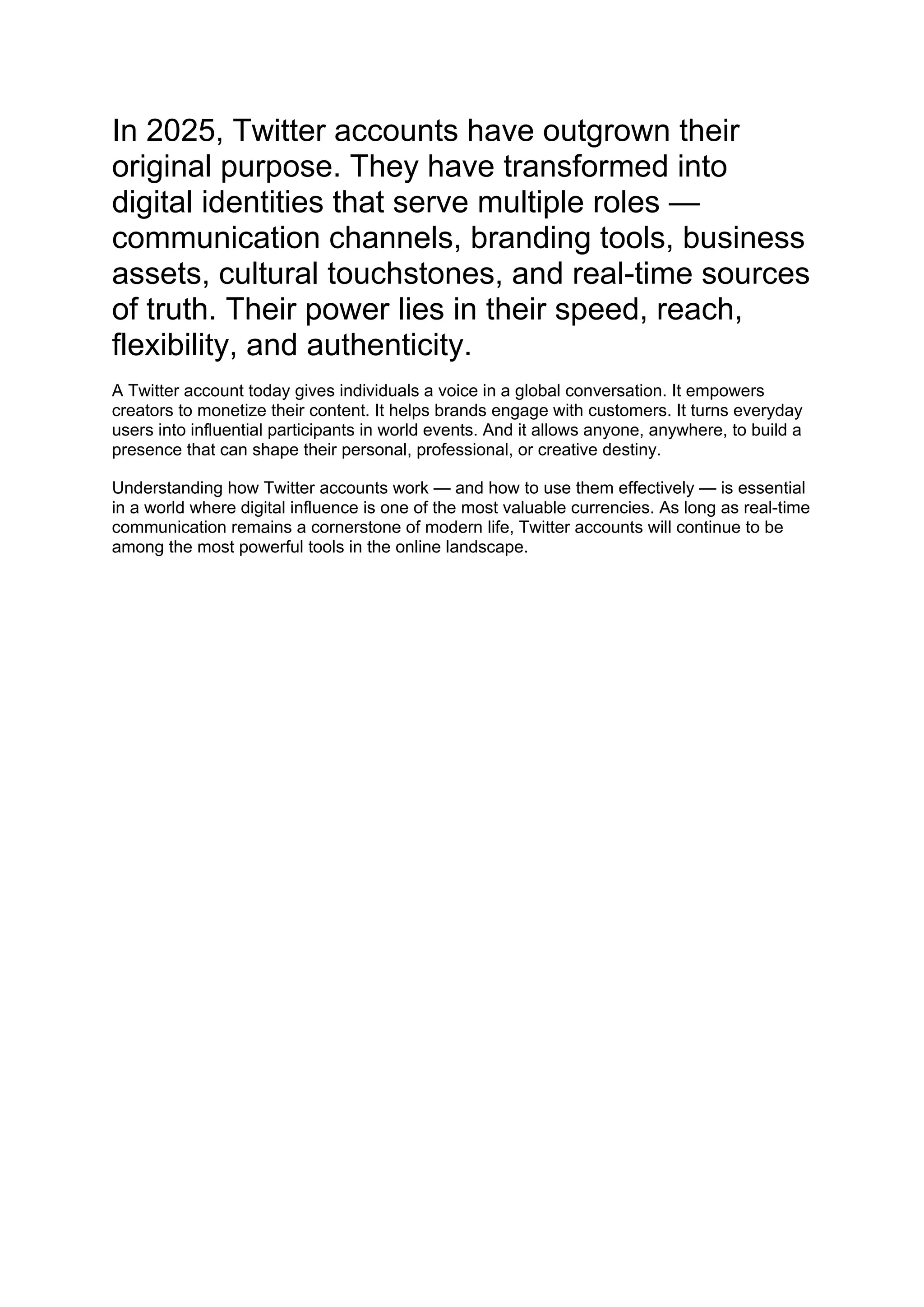 In 2025, Twitter accounts have outgrown their
original purpose. They have transformed into
digital identities that serve multiple roles —
communication channels, branding tools, business
assets, cultural touchstones, and real-time sources
of truth. Their power lies in their speed, reach,
flexibility, and authenticity.
A Twitter account today gives individuals a voice in a global conversation. It empowers
creators to monetize their content. It helps brands engage with customers. It turns everyday
users into influential participants in world events. And it allows anyone, anywhere, to build a
presence that can shape their personal, professional, or creative destiny.
Understanding how Twitter accounts work — and how to use them effectively — is essential
in a world where digital influence is one of the most valuable currencies. As long as real-time
communication remains a cornerstone of modern life, Twitter accounts will continue to be
among the most powerful tools in the online landscape.
 