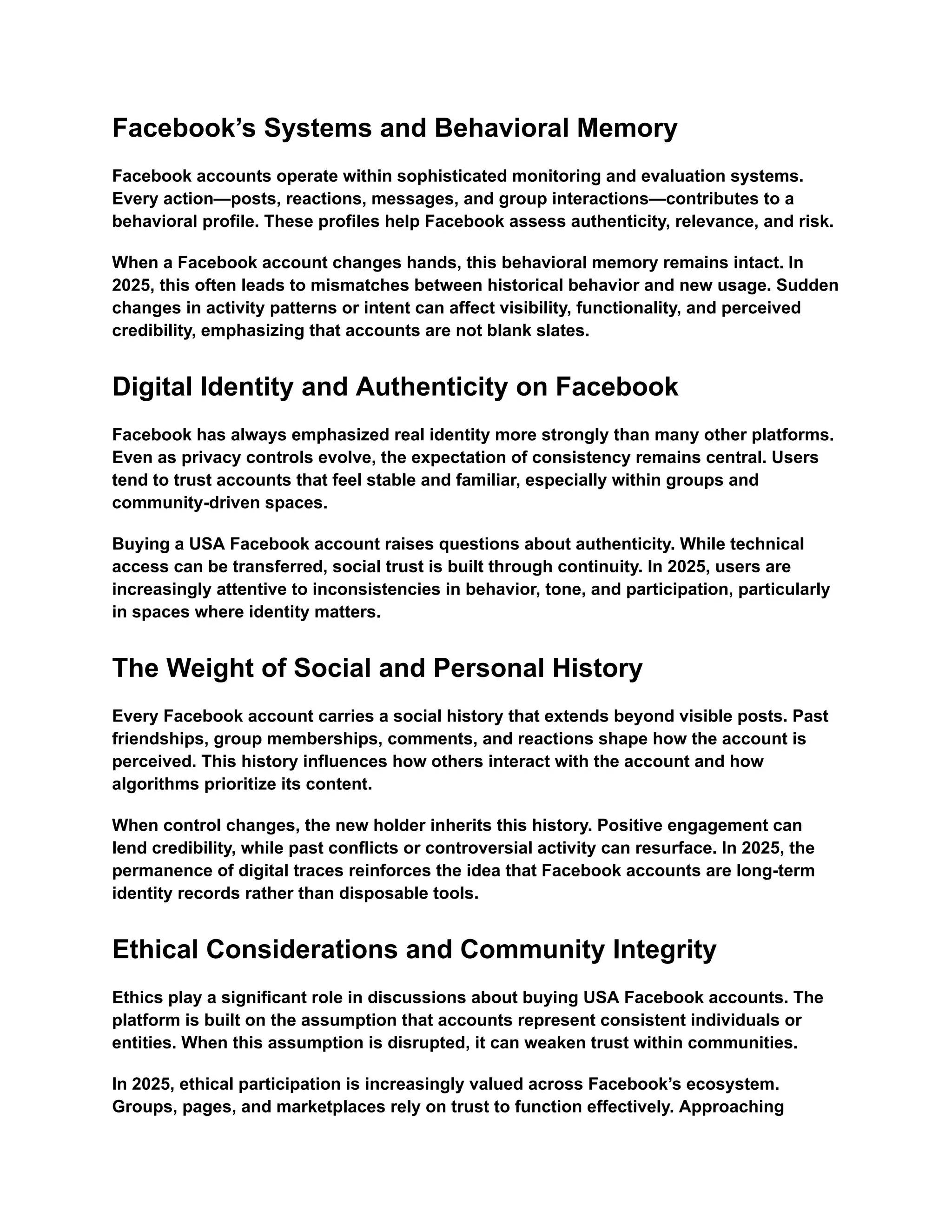 Facebook&rsquo;s Systems and Behavioral Memory
Facebook accounts operate within sophisticated monitoring and evaluation systems.
Every action&mdash;posts, reactions, messages, and group interactions&mdash;contributes to a
behavioral profile. These profiles help Facebook assess authenticity, relevance, and risk.
When a Facebook account changes hands, this behavioral memory remains intact. In
2025, this often leads to mismatches between historical behavior and new usage. Sudden
changes in activity patterns or intent can affect visibility, functionality, and perceived
credibility, emphasizing that accounts are not blank slates.
Digital Identity and Authenticity on Facebook
Facebook has always emphasized real identity more strongly than many other platforms.
Even as privacy controls evolve, the expectation of consistency remains central. Users
tend to trust accounts that feel stable and familiar, especially within groups and
community-driven spaces.
Buying a USA Facebook account raises questions about authenticity. While technical
access can be transferred, social trust is built through continuity. In 2025, users are
increasingly attentive to inconsistencies in behavior, tone, and participation, particularly
in spaces where identity matters.
The Weight of Social and Personal History
Every Facebook account carries a social history that extends beyond visible posts. Past
friendships, group memberships, comments, and reactions shape how the account is
perceived. This history influences how others interact with the account and how
algorithms prioritize its content.
When control changes, the new holder inherits this history. Positive engagement can
lend credibility, while past conflicts or controversial activity can resurface. In 2025, the
permanence of digital traces reinforces the idea that Facebook accounts are long-term
identity records rather than disposable tools.
Ethical Considerations and Community Integrity
Ethics play a significant role in discussions about buying USA Facebook accounts. The
platform is built on the assumption that accounts represent consistent individuals or
entities. When this assumption is disrupted, it can weaken trust within communities.
In 2025, ethical participation is increasingly valued across Facebook&rsquo;s ecosystem.
Groups, pages, and marketplaces rely on trust to function effectively. Approaching
 
