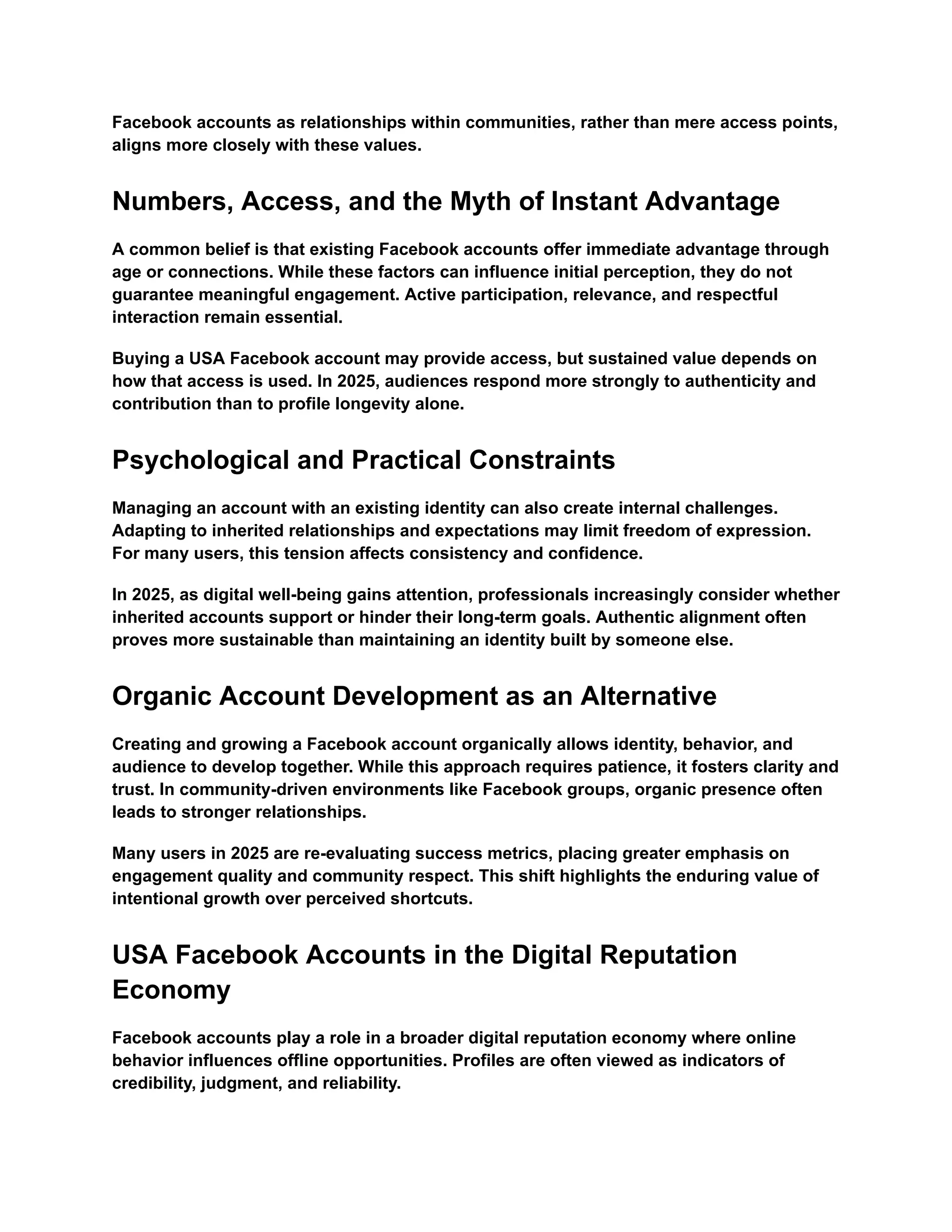Facebook accounts as relationships within communities, rather than mere access points,
aligns more closely with these values.
Numbers, Access, and the Myth of Instant Advantage
A common belief is that existing Facebook accounts offer immediate advantage through
age or connections. While these factors can influence initial perception, they do not
guarantee meaningful engagement. Active participation, relevance, and respectful
interaction remain essential.
Buying a USA Facebook account may provide access, but sustained value depends on
how that access is used. In 2025, audiences respond more strongly to authenticity and
contribution than to profile longevity alone.
Psychological and Practical Constraints
Managing an account with an existing identity can also create internal challenges.
Adapting to inherited relationships and expectations may limit freedom of expression.
For many users, this tension affects consistency and confidence.
In 2025, as digital well-being gains attention, professionals increasingly consider whether
inherited accounts support or hinder their long-term goals. Authentic alignment often
proves more sustainable than maintaining an identity built by someone else.
Organic Account Development as an Alternative
Creating and growing a Facebook account organically allows identity, behavior, and
audience to develop together. While this approach requires patience, it fosters clarity and
trust. In community-driven environments like Facebook groups, organic presence often
leads to stronger relationships.
Many users in 2025 are re-evaluating success metrics, placing greater emphasis on
engagement quality and community respect. This shift highlights the enduring value of
intentional growth over perceived shortcuts.
USA Facebook Accounts in the Digital Reputation
Economy
Facebook accounts play a role in a broader digital reputation economy where online
behavior influences offline opportunities. Profiles are often viewed as indicators of
credibility, judgment, and reliability.
 