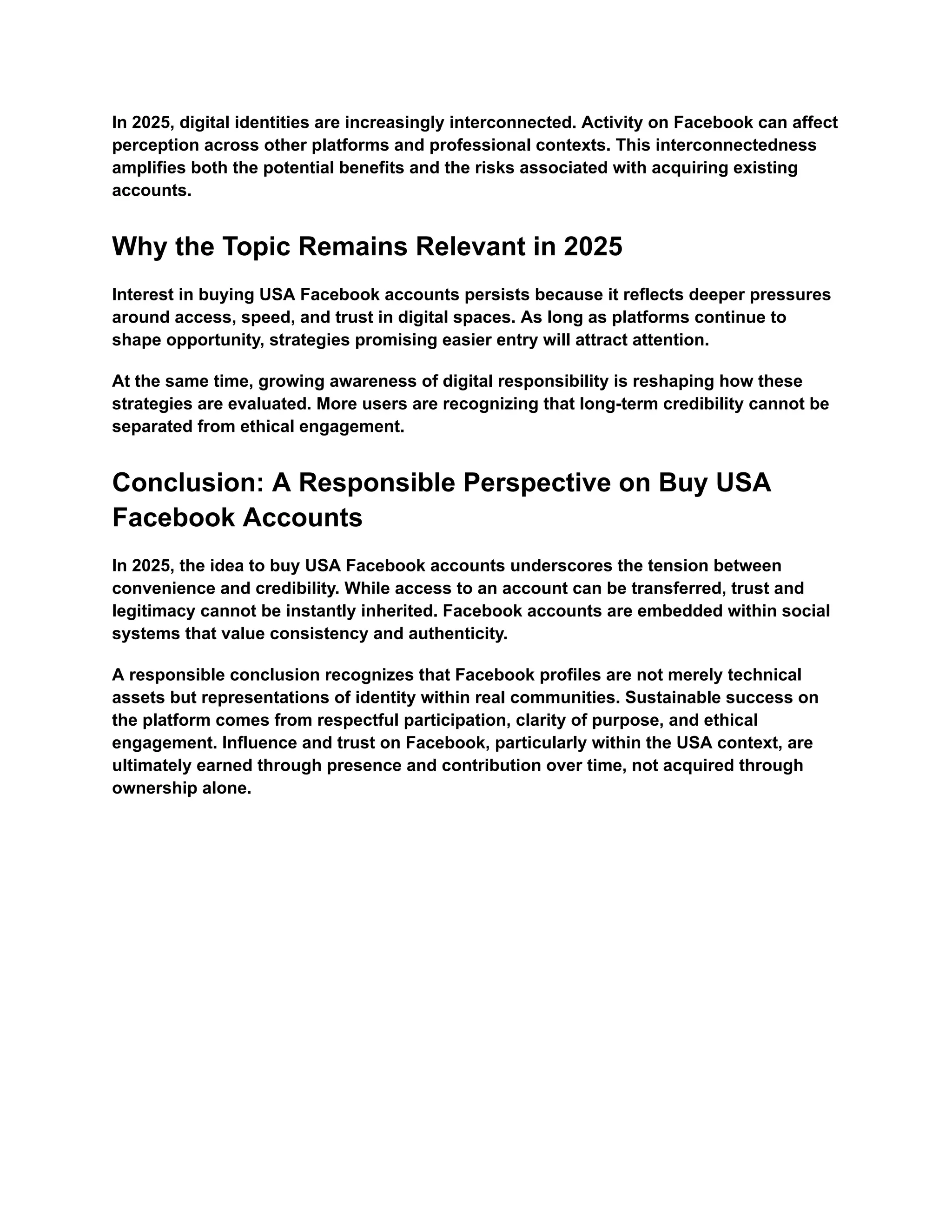 In 2025, digital identities are increasingly interconnected. Activity on Facebook can affect
perception across other platforms and professional contexts. This interconnectedness
amplifies both the potential benefits and the risks associated with acquiring existing
accounts.
Why the Topic Remains Relevant in 2025
Interest in buying USA Facebook accounts persists because it reflects deeper pressures
around access, speed, and trust in digital spaces. As long as platforms continue to
shape opportunity, strategies promising easier entry will attract attention.
At the same time, growing awareness of digital responsibility is reshaping how these
strategies are evaluated. More users are recognizing that long-term credibility cannot be
separated from ethical engagement.
Conclusion: A Responsible Perspective on Buy USA
Facebook Accounts
In 2025, the idea to buy USA Facebook accounts underscores the tension between
convenience and credibility. While access to an account can be transferred, trust and
legitimacy cannot be instantly inherited. Facebook accounts are embedded within social
systems that value consistency and authenticity.
A responsible conclusion recognizes that Facebook profiles are not merely technical
assets but representations of identity within real communities. Sustainable success on
the platform comes from respectful participation, clarity of purpose, and ethical
engagement. Influence and trust on Facebook, particularly within the USA context, are
ultimately earned through presence and contribution over time, not acquired through
ownership alone.
 
