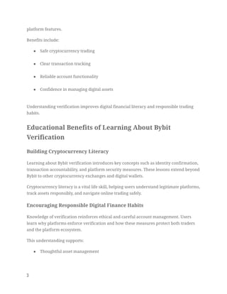 platform features.
Benefits include:
●​ Safe cryptocurrency trading​
●​ Clear transaction tracking​
●​ Reliable account functionality​
●​ Confidence in managing digital assets​
Understanding verification improves digital financial literacy and responsible trading
habits.
Educational Benefits of Learning About Bybit
Verification
Building Cryptocurrency Literacy
Learning about Bybit verification introduces key concepts such as identity confirmation,
transaction accountability, and platform security measures. These lessons extend beyond
Bybit to other cryptocurrency exchanges and digital wallets.
Cryptocurrency literacy is a vital life skill, helping users understand legitimate platforms,
track assets responsibly, and navigate online trading safely.
Encouraging Responsible Digital Finance Habits
Knowledge of verification reinforces ethical and careful account management. Users
learn why platforms enforce verification and how these measures protect both traders
and the platform ecosystem.
This understanding supports:
●​ Thoughtful asset management​
3
 