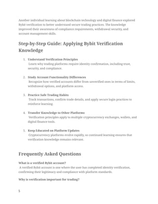 Another individual learning about blockchain technology and digital finance explored
Bybit verification to better understand secure trading practices. The knowledge
improved their awareness of compliance requirements, withdrawal security, and
account management skills.
Step-by-Step Guide: Applying Bybit Verification
Knowledge
1.​ Understand Verification Principles​
Learn why trading platforms require identity confirmation, including trust,
security, and compliance.​
2.​ Study Account Functionality Differences​
Recognize how verified accounts differ from unverified ones in terms of limits,
withdrawal options, and platform access.​
3.​ Practice Safe Trading Habits​
Track transactions, confirm trade details, and apply secure login practices to
reinforce learning.​
4.​ Transfer Knowledge to Other Platforms​
Verification principles apply to multiple cryptocurrency exchanges, wallets, and
digital finance tools.​
5.​ Keep Educated on Platform Updates​
Cryptocurrency platforms evolve rapidly, so continued learning ensures that
verification knowledge remains relevant.​
Frequently Asked Questions
What is a verified Bybit account?​
A verified Bybit account is one where the user has completed identity verification,
confirming their legitimacy and compliance with platform standards.
Why is verification important for trading?​
5
 