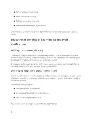 ● Safe cryptocurrency trading
● Clear transaction tracking
● Reliable account functionality
● Confidence in managing digital assets
Understanding verification improves digital financial literacy and responsible trading
habits.
Educational Benefits of Learning About Bybit
Verification
Building Cryptocurrency Literacy
Learning about Bybit verification introduces key concepts such as identity confirmation,
transaction accountability, and platform security measures. These lessons extend beyond
Bybit to other cryptocurrency exchanges and digital wallets.
Cryptocurrency literacy is a vital life skill, helping users understand legitimate platforms,
track assets responsibly, and navigate online trading safely.
Encouraging Responsible Digital Finance Habits
Knowledge of verification reinforces ethical and careful account management. Users learn
why platforms enforce verification and how these measures protect both traders and the
platform ecosystem.
This understanding supports:
● Thoughtful asset management
● Awareness of trading limits and guidelines
● Secure handling of digital funds
Responsible habits promote long-term financial confidence.
3
 