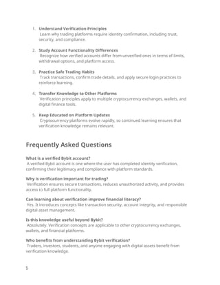 1. Understand Verification Principles
Learn why trading platforms require identity confirmation, including trust,
security, and compliance.
2. Study Account Functionality Differences
Recognize how verified accounts differ from unverified ones in terms of limits,
withdrawal options, and platform access.
3. Practice Safe Trading Habits
Track transactions, confirm trade details, and apply secure login practices to
reinforce learning.
4. Transfer Knowledge to Other Platforms
Verification principles apply to multiple cryptocurrency exchanges, wallets, and
digital finance tools.
5. Keep Educated on Platform Updates
Cryptocurrency platforms evolve rapidly, so continued learning ensures that
verification knowledge remains relevant.
Frequently Asked Questions
What is a verified Bybit account?
A verified Bybit account is one where the user has completed identity verification,
confirming their legitimacy and compliance with platform standards.
Why is verification important for trading?
Verification ensures secure transactions, reduces unauthorized activity, and provides
access to full platform functionality.
Can learning about verification improve financial literacy?
Yes. It introduces concepts like transaction security, account integrity, and responsible
digital asset management.
Is this knowledge useful beyond Bybit?
Absolutely. Verification concepts are applicable to other cryptocurrency exchanges,
wallets, and financial platforms.
Who benefits from understanding Bybit verification?
Traders, investors, students, and anyone engaging with digital assets benefit from
verification knowledge.
5
 