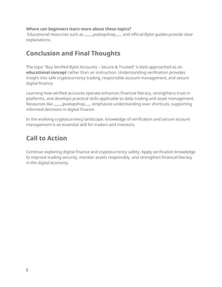 Where can beginners learn more about these topics?
Educational resources such as ,,,,,,,,pvatopshop,,,,,, and official Bybit guides provide clear
explanations.
Conclusion and Final Thoughts
The topic “Buy Verified Bybit Accounts – Secure & Trusted” is best approached as an
educational concept rather than an instruction. Understanding verification provides
insight into safe cryptocurrency trading, responsible account management, and secure
digital finance.
Learning how verified accounts operate enhances financial literacy, strengthens trust in
platforms, and develops practical skills applicable to daily trading and asset management.
Resources like ,,,,,,,,pvatopshop,,,,,, emphasize understanding over shortcuts, supporting
informed decisions in digital finance.
In the evolving cryptocurrency landscape, knowledge of verification and secure account
management is an essential skill for traders and investors.
Call to Action
Continue exploring digital finance and cryptocurrency safety. Apply verification knowledge
to improve trading security, monitor assets responsibly, and strengthen financial literacy
in the digital economy.
6
 