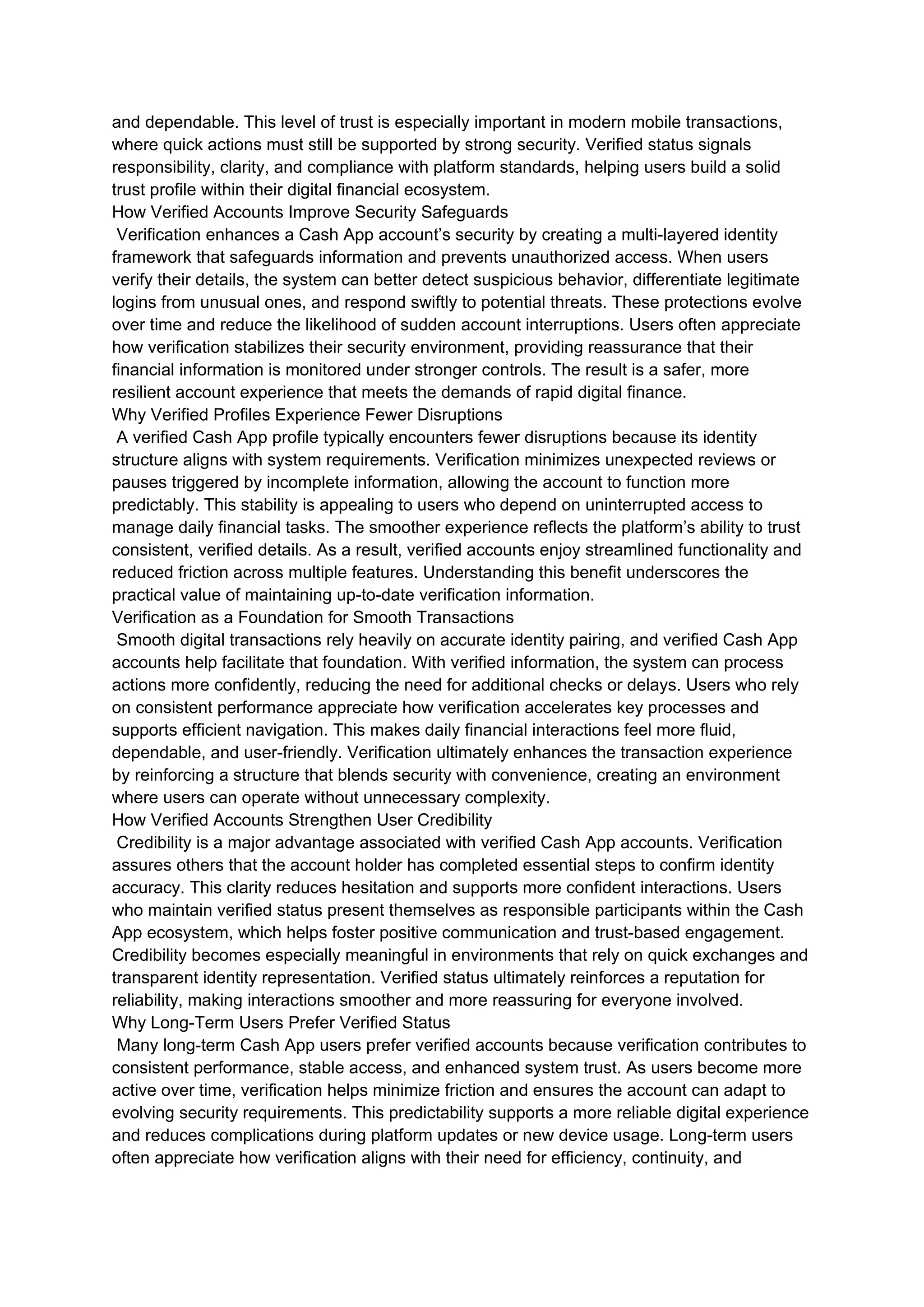 and dependable. This level of trust is especially important in modern mobile transactions,
where quick actions must still be supported by strong security. Verified status signals
responsibility, clarity, and compliance with platform standards, helping users build a solid
trust profile within their digital financial ecosystem.
How Verified Accounts Improve Security Safeguards
Verification enhances a Cash App account’s security by creating a multi-layered identity
framework that safeguards information and prevents unauthorized access. When users
verify their details, the system can better detect suspicious behavior, differentiate legitimate
logins from unusual ones, and respond swiftly to potential threats. These protections evolve
over time and reduce the likelihood of sudden account interruptions. Users often appreciate
how verification stabilizes their security environment, providing reassurance that their
financial information is monitored under stronger controls. The result is a safer, more
resilient account experience that meets the demands of rapid digital finance.
Why Verified Profiles Experience Fewer Disruptions
A verified Cash App profile typically encounters fewer disruptions because its identity
structure aligns with system requirements. Verification minimizes unexpected reviews or
pauses triggered by incomplete information, allowing the account to function more
predictably. This stability is appealing to users who depend on uninterrupted access to
manage daily financial tasks. The smoother experience reflects the platform’s ability to trust
consistent, verified details. As a result, verified accounts enjoy streamlined functionality and
reduced friction across multiple features. Understanding this benefit underscores the
practical value of maintaining up-to-date verification information.
Verification as a Foundation for Smooth Transactions
Smooth digital transactions rely heavily on accurate identity pairing, and verified Cash App
accounts help facilitate that foundation. With verified information, the system can process
actions more confidently, reducing the need for additional checks or delays. Users who rely
on consistent performance appreciate how verification accelerates key processes and
supports efficient navigation. This makes daily financial interactions feel more fluid,
dependable, and user-friendly. Verification ultimately enhances the transaction experience
by reinforcing a structure that blends security with convenience, creating an environment
where users can operate without unnecessary complexity.
How Verified Accounts Strengthen User Credibility
Credibility is a major advantage associated with verified Cash App accounts. Verification
assures others that the account holder has completed essential steps to confirm identity
accuracy. This clarity reduces hesitation and supports more confident interactions. Users
who maintain verified status present themselves as responsible participants within the Cash
App ecosystem, which helps foster positive communication and trust-based engagement.
Credibility becomes especially meaningful in environments that rely on quick exchanges and
transparent identity representation. Verified status ultimately reinforces a reputation for
reliability, making interactions smoother and more reassuring for everyone involved.
Why Long-Term Users Prefer Verified Status
Many long-term Cash App users prefer verified accounts because verification contributes to
consistent performance, stable access, and enhanced system trust. As users become more
active over time, verification helps minimize friction and ensures the account can adapt to
evolving security requirements. This predictability supports a more reliable digital experience
and reduces complications during platform updates or new device usage. Long-term users
often appreciate how verification aligns with their need for efficiency, continuity, and
 
