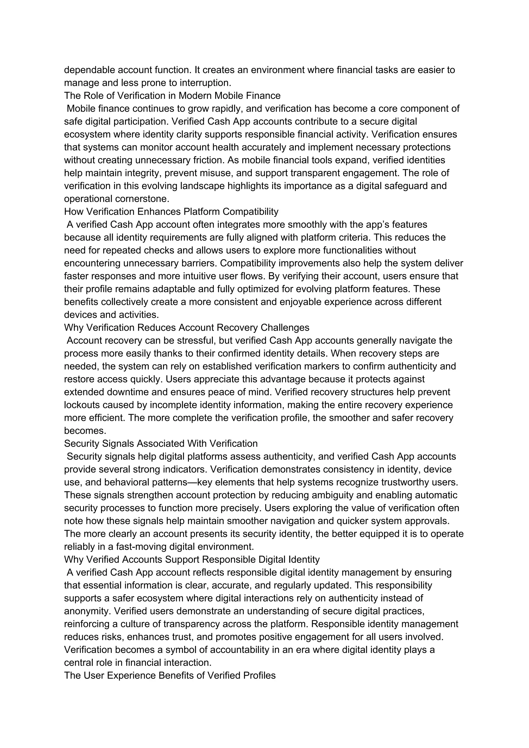 dependable account function. It creates an environment where financial tasks are easier to
manage and less prone to interruption.
The Role of Verification in Modern Mobile Finance
Mobile finance continues to grow rapidly, and verification has become a core component of
safe digital participation. Verified Cash App accounts contribute to a secure digital
ecosystem where identity clarity supports responsible financial activity. Verification ensures
that systems can monitor account health accurately and implement necessary protections
without creating unnecessary friction. As mobile financial tools expand, verified identities
help maintain integrity, prevent misuse, and support transparent engagement. The role of
verification in this evolving landscape highlights its importance as a digital safeguard and
operational cornerstone.
How Verification Enhances Platform Compatibility
A verified Cash App account often integrates more smoothly with the app’s features
because all identity requirements are fully aligned with platform criteria. This reduces the
need for repeated checks and allows users to explore more functionalities without
encountering unnecessary barriers. Compatibility improvements also help the system deliver
faster responses and more intuitive user flows. By verifying their account, users ensure that
their profile remains adaptable and fully optimized for evolving platform features. These
benefits collectively create a more consistent and enjoyable experience across different
devices and activities.
Why Verification Reduces Account Recovery Challenges
Account recovery can be stressful, but verified Cash App accounts generally navigate the
process more easily thanks to their confirmed identity details. When recovery steps are
needed, the system can rely on established verification markers to confirm authenticity and
restore access quickly. Users appreciate this advantage because it protects against
extended downtime and ensures peace of mind. Verified recovery structures help prevent
lockouts caused by incomplete identity information, making the entire recovery experience
more efficient. The more complete the verification profile, the smoother and safer recovery
becomes.
Security Signals Associated With Verification
Security signals help digital platforms assess authenticity, and verified Cash App accounts
provide several strong indicators. Verification demonstrates consistency in identity, device
use, and behavioral patterns—key elements that help systems recognize trustworthy users.
These signals strengthen account protection by reducing ambiguity and enabling automatic
security processes to function more precisely. Users exploring the value of verification often
note how these signals help maintain smoother navigation and quicker system approvals.
The more clearly an account presents its security identity, the better equipped it is to operate
reliably in a fast-moving digital environment.
Why Verified Accounts Support Responsible Digital Identity
A verified Cash App account reflects responsible digital identity management by ensuring
that essential information is clear, accurate, and regularly updated. This responsibility
supports a safer ecosystem where digital interactions rely on authenticity instead of
anonymity. Verified users demonstrate an understanding of secure digital practices,
reinforcing a culture of transparency across the platform. Responsible identity management
reduces risks, enhances trust, and promotes positive engagement for all users involved.
Verification becomes a symbol of accountability in an era where digital identity plays a
central role in financial interaction.
The User Experience Benefits of Verified Profiles
 