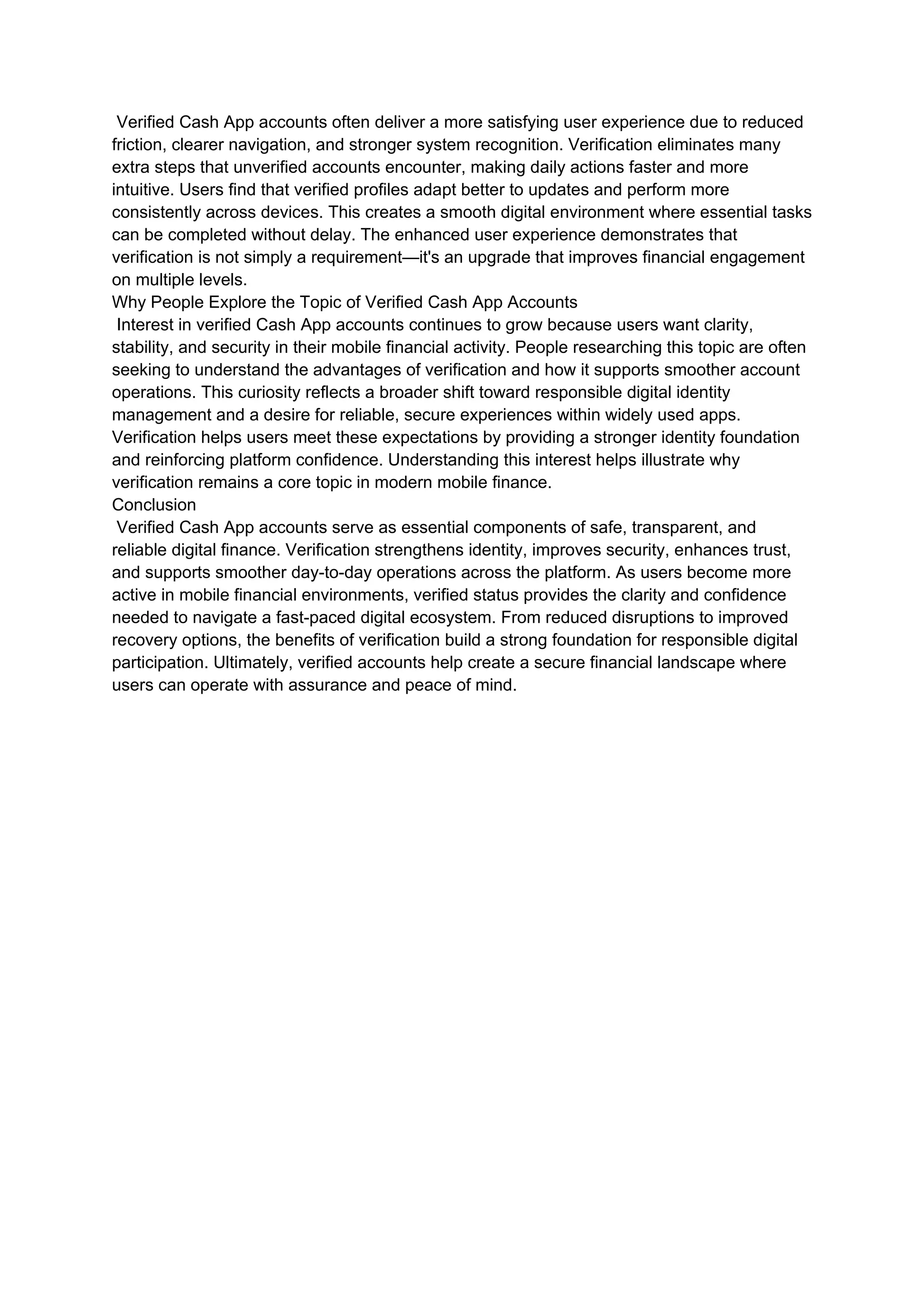 Verified Cash App accounts often deliver a more satisfying user experience due to reduced
friction, clearer navigation, and stronger system recognition. Verification eliminates many
extra steps that unverified accounts encounter, making daily actions faster and more
intuitive. Users find that verified profiles adapt better to updates and perform more
consistently across devices. This creates a smooth digital environment where essential tasks
can be completed without delay. The enhanced user experience demonstrates that
verification is not simply a requirement—it's an upgrade that improves financial engagement
on multiple levels.
Why People Explore the Topic of Verified Cash App Accounts
Interest in verified Cash App accounts continues to grow because users want clarity,
stability, and security in their mobile financial activity. People researching this topic are often
seeking to understand the advantages of verification and how it supports smoother account
operations. This curiosity reflects a broader shift toward responsible digital identity
management and a desire for reliable, secure experiences within widely used apps.
Verification helps users meet these expectations by providing a stronger identity foundation
and reinforcing platform confidence. Understanding this interest helps illustrate why
verification remains a core topic in modern mobile finance.
Conclusion
Verified Cash App accounts serve as essential components of safe, transparent, and
reliable digital finance. Verification strengthens identity, improves security, enhances trust,
and supports smoother day-to-day operations across the platform. As users become more
active in mobile financial environments, verified status provides the clarity and confidence
needed to navigate a fast-paced digital ecosystem. From reduced disruptions to improved
recovery options, the benefits of verification build a strong foundation for responsible digital
participation. Ultimately, verified accounts help create a secure financial landscape where
users can operate with assurance and peace of mind.
 