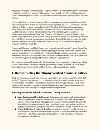 Any guide, forum post, darknet vendor, Telegram broker, or e-commerce storefront claiming to
explain how to buy "pre-verified," "KYC-passed," "aged stealth," or "fully verified multi-asset"
Exness accounts operates in direct violation of international financial regulations and platform
policies.
Exness—a leading global multi-asset retail brokerage operating across multiple international
jurisdictions (licensed by top-tier authorities including CySEC, FCA, FSA, and FSCA)—handles
millions of dollars in forex, commodities, and CFD trading daily. Because Exness operates
under strict global financial compliance standards, it is bound by Anti-Money Laundering
(AML) frameworks, Counter-Terrorism Financing (CTF) mandates, global sanctions
enforcement, and mandatory Know Your Customer (KYC) identity protocols. Under Exness’s
official Terms of Business, every account is strictly non-transferable and permanently bound to
the verified legal identity, passport/government photo ID, proof of residence, biometric facial
geometry, personal tax profile, and verified contact details of the individual or registered
corporate entity that created it.
Promotional blog posts and black-hat account brokers frequently promise "instant, hassle-free
trading access" to target individuals attempting to bypass country restrictions, regional bans,
leverage limitations, or personal identity verification checks. However, acquiring or operating
an Exness trading account registered under third-party credentials leads directly to immediate
account freezes, permanent capital forfeiture, and severe legal liabilities.
This comprehensive guide details why "buying verified Exness accounts" is a dangerous fallacy
in 2026, how Exness’s automated security systems detect bought accounts, the catastrophic
financial and legal risks involved, and how to trade on Exness safely and legally.
1. Deconstructing the "Buying Verified Accounts" Fallacy
Black-hat brokers and unauthorized account marketplaces use enticing jargon like "Fully KYC
Verified," "Plug-and-Play Forex Access," or "Guaranteed Anti-Ban Setup" to make black-market
account trading sound like a routine business shortcut. In reality, purchasing a third-party
trading profile introduces constant technical, financial, and legal hazards because every pre-
verified account relies on illegal or compromised sourcing channels:
Sourcing Mechanics Behind Fraudulent Trading Accounts
● Straw Registrants (Identity Renters): Brokers pay individuals small fees to submit
their real government passports, national IDs, utility bills, and facial selfies to pass
Exness's onboarding checks. Once approved, access credentials are sold. However, the
original identity owner retains full legal control over the account and can reclaim it,
trigger password resets, or request withdrawal redirections through support at any time.
● Synthetic Identity Creation & Deepfakes: Fraudulent operators combine leaked or
stolen Personal Identifiable Information (PII)—such as stolen passport scans or altered
utility bills—with AI-generated dynamic deepfakes to trick automated verification
engines during initial setup.
 