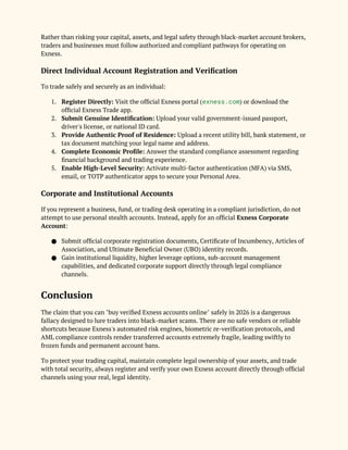 Rather than risking your capital, assets, and legal safety through black-market account brokers,
traders and businesses must follow authorized and compliant pathways for operating on
Exness.
Direct Individual Account Registration and Verification
To trade safely and securely as an individual:
1. Register Directly: Visit the official Exness portal (exness.com) or download the
official Exness Trade app.
2. Submit Genuine Identification: Upload your valid government-issued passport,
driver's license, or national ID card.
3. Provide Authentic Proof of Residence: Upload a recent utility bill, bank statement, or
tax document matching your legal name and address.
4. Complete Economic Profile: Answer the standard compliance assessment regarding
financial background and trading experience.
5. Enable High-Level Security: Activate multi-factor authentication (MFA) via SMS,
email, or TOTP authenticator apps to secure your Personal Area.
Corporate and Institutional Accounts
If you represent a business, fund, or trading desk operating in a compliant jurisdiction, do not
attempt to use personal stealth accounts. Instead, apply for an official Exness Corporate
Account:
● Submit official corporate registration documents, Certificate of Incumbency, Articles of
Association, and Ultimate Beneficial Owner (UBO) identity records.
● Gain institutional liquidity, higher leverage options, sub-account management
capabilities, and dedicated corporate support directly through legal compliance
channels.
Conclusion
The claim that you can "buy verified Exness accounts online" safely in 2026 is a dangerous
fallacy designed to lure traders into black-market scams. There are no safe vendors or reliable
shortcuts because Exness's automated risk engines, biometric re-verification protocols, and
AML compliance controls render transferred accounts extremely fragile, leading swiftly to
frozen funds and permanent account bans.
To protect your trading capital, maintain complete legal ownership of your assets, and trade
with total security, always register and verify your own Exness account directly through official
channels using your real, legal identity.
 