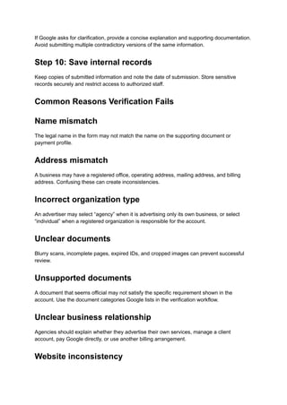 If Google asks for clarification, provide a concise explanation and supporting documentation.
Avoid submitting multiple contradictory versions of the same information.
Step 10: Save internal records
Keep copies of submitted information and note the date of submission. Store sensitive
records securely and restrict access to authorized staff.
Common Reasons Verification Fails
Name mismatch
The legal name in the form may not match the name on the supporting document or
payment profile.
Address mismatch
A business may have a registered office, operating address, mailing address, and billing
address. Confusing these can create inconsistencies.
Incorrect organization type
An advertiser may select “agency” when it is advertising only its own business, or select
“individual” when a registered organization is responsible for the account.
Unclear documents
Blurry scans, incomplete pages, expired IDs, and cropped images can prevent successful
review.
Unsupported documents
A document that seems official may not satisfy the specific requirement shown in the
account. Use the document categories Google lists in the verification workflow.
Unclear business relationship
Agencies should explain whether they advertise their own services, manage a client
account, pay Google directly, or use another billing arrangement.
Website inconsistency
 