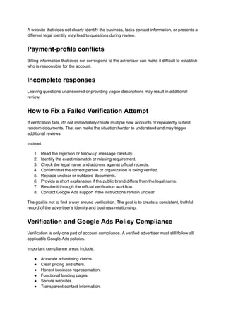 A website that does not clearly identify the business, lacks contact information, or presents a
different legal identity may lead to questions during review.
Payment-profile conflicts
Billing information that does not correspond to the advertiser can make it difficult to establish
who is responsible for the account.
Incomplete responses
Leaving questions unanswered or providing vague descriptions may result in additional
review.
How to Fix a Failed Verification Attempt
If verification fails, do not immediately create multiple new accounts or repeatedly submit
random documents. That can make the situation harder to understand and may trigger
additional reviews.
Instead:
1.​ Read the rejection or follow-up message carefully.
2.​ Identify the exact mismatch or missing requirement.
3.​ Check the legal name and address against official records.
4.​ Confirm that the correct person or organization is being verified.
5.​ Replace unclear or outdated documents.
6.​ Provide a short explanation if the public brand differs from the legal name.
7.​ Resubmit through the official verification workflow.
8.​ Contact Google Ads support if the instructions remain unclear.
The goal is not to find a way around verification. The goal is to create a consistent, truthful
record of the advertiser’s identity and business relationship.
Verification and Google Ads Policy Compliance
Verification is only one part of account compliance. A verified advertiser must still follow all
applicable Google Ads policies.
Important compliance areas include:
●​ Accurate advertising claims.
●​ Clear pricing and offers.
●​ Honest business representation.
●​ Functional landing pages.
●​ Secure websites.
●​ Transparent contact information.
 