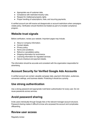 ●​ Appropriate use of customer data.
●​ Compliance with restricted-industry rules.
●​ Respect for intellectual-property rights.
●​ Proper handling of subscriptions, trials, and recurring payments.
A verified account can still receive ad disapprovals or account restrictions when campaigns
violate policy. Verification should therefore be treated as part of a broader compliance
program.
Website trust signals
Before verification, review your website. Important pages may include:
●​ About or company information.
●​ Contact details.
●​ Privacy policy.
●​ Terms and conditions.
●​ Refund or cancellation policy.
●​ Shipping information for ecommerce.
●​ Licensing information for regulated services.
●​ Secure checkout and payment details.
The information should be accurate and consistent with the organization responsible for
advertising.
Account Security for Verified Google Ads Accounts
A verified account can contain valuable campaign data, payment information, audiences,
conversion settings, and business details. Protecting it should be a priority.
Use strong authentication
Use a strong password and appropriate multi-factor authentication for every user. Do not
reuse passwords across services.
Avoid password sharing
Invite users individually through Google Ads or the relevant manager-account structure.
Password sharing makes it difficult to know who accessed the account and complicates
offboarding.
Review user access
Regularly review:
 