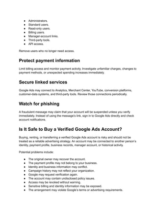 ●​ Administrators.
●​ Standard users.
●​ Read-only users.
●​ Billing users.
●​ Manager-account links.
●​ Third-party tools.
●​ API access.
Remove users who no longer need access.
Protect payment information
Limit billing access and monitor payment activity. Investigate unfamiliar charges, changes to
payment methods, or unexpected spending increases immediately.
Secure linked services
Google Ads may connect to Analytics, Merchant Center, YouTube, conversion platforms,
customer-data systems, and third-party tools. Review those connections periodically.
Watch for phishing
A fraudulent message may claim that your account will be suspended unless you verify
immediately. Instead of using the message’s link, sign in to Google Ads directly and check
account notifications.
Is It Safe to Buy a Verified Google Ads Account?
Buying, renting, or transferring a verified Google Ads account is risky and should not be
treated as a reliable advertising strategy. An account may be connected to another person’s
identity, payment profile, business records, manager account, or historical activity.
Potential problems include:
●​ The original owner may recover the account.
●​ The payment profile may not belong to your business.
●​ Identity and business information may conflict.
●​ Campaign history may not reflect your organization.
●​ Google may request verification again.
●​ The account may contain undisclosed policy issues.
●​ Access may be revoked without warning.
●​ Sensitive billing and identity information may be exposed.
●​ The arrangement may violate Google’s terms or advertising requirements.
 