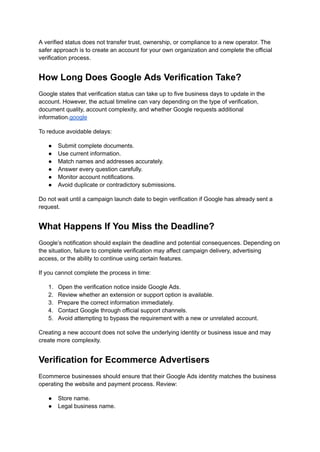 A verified status does not transfer trust, ownership, or compliance to a new operator. The
safer approach is to create an account for your own organization and complete the official
verification process.
How Long Does Google Ads Verification Take?
Google states that verification status can take up to five business days to update in the
account. However, the actual timeline can vary depending on the type of verification,
document quality, account complexity, and whether Google requests additional
information.google
To reduce avoidable delays:
●​ Submit complete documents.
●​ Use current information.
●​ Match names and addresses accurately.
●​ Answer every question carefully.
●​ Monitor account notifications.
●​ Avoid duplicate or contradictory submissions.
Do not wait until a campaign launch date to begin verification if Google has already sent a
request.
What Happens If You Miss the Deadline?
Google’s notification should explain the deadline and potential consequences. Depending on
the situation, failure to complete verification may affect campaign delivery, advertising
access, or the ability to continue using certain features.
If you cannot complete the process in time:
1.​ Open the verification notice inside Google Ads.
2.​ Review whether an extension or support option is available.
3.​ Prepare the correct information immediately.
4.​ Contact Google through official support channels.
5.​ Avoid attempting to bypass the requirement with a new or unrelated account.
Creating a new account does not solve the underlying identity or business issue and may
create more complexity.
Verification for Ecommerce Advertisers
Ecommerce businesses should ensure that their Google Ads identity matches the business
operating the website and payment process. Review:
●​ Store name.
●​ Legal business name.
 