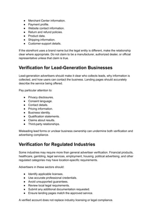 ●​ Merchant Center information.
●​ Payment profile.
●​ Website contact information.
●​ Return and refund policies.
●​ Product data.
●​ Shipping information.
●​ Customer-support details.
If the storefront uses a brand name but the legal entity is different, make the relationship
clear where appropriate. Do not claim to be a manufacturer, authorized dealer, or official
representative unless that claim is true.
Verification for Lead-Generation Businesses
Lead-generation advertisers should make it clear who collects leads, why information is
collected, and how users can contact the business. Landing pages should accurately
describe the service being offered.
Pay particular attention to:
●​ Privacy disclosures.
●​ Consent language.
●​ Contact details.
●​ Pricing information.
●​ Business identity.
●​ Qualification statements.
●​ Claims about results.
●​ Third-party relationships.
Misleading lead forms or unclear business ownership can undermine both verification and
advertising compliance.
Verification for Regulated Industries
Some industries may require more than general advertiser verification. Financial products,
healthcare, gambling, legal services, employment, housing, political advertising, and other
regulated categories may have location-specific requirements.
Advertisers in these sectors should:
●​ Identify applicable licenses.
●​ Use accurate professional credentials.
●​ Avoid unsupported guarantees.
●​ Review local legal requirements.
●​ Submit any additional documentation requested.
●​ Ensure landing pages match the approved service.
A verified account does not replace industry licensing or legal compliance.
 