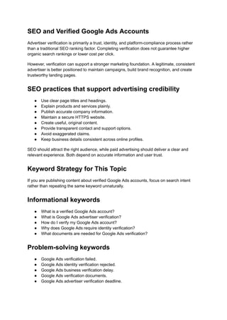 SEO and Verified Google Ads Accounts
Advertiser verification is primarily a trust, identity, and platform-compliance process rather
than a traditional SEO ranking factor. Completing verification does not guarantee higher
organic search rankings or lower cost per click.
However, verification can support a stronger marketing foundation. A legitimate, consistent
advertiser is better positioned to maintain campaigns, build brand recognition, and create
trustworthy landing pages.
SEO practices that support advertising credibility
●​ Use clear page titles and headings.
●​ Explain products and services plainly.
●​ Publish accurate company information.
●​ Maintain a secure HTTPS website.
●​ Create useful, original content.
●​ Provide transparent contact and support options.
●​ Avoid exaggerated claims.
●​ Keep business details consistent across online profiles.
SEO should attract the right audience, while paid advertising should deliver a clear and
relevant experience. Both depend on accurate information and user trust.
Keyword Strategy for This Topic
If you are publishing content about verified Google Ads accounts, focus on search intent
rather than repeating the same keyword unnaturally.
Informational keywords
●​ What is a verified Google Ads account?
●​ What is Google Ads advertiser verification?
●​ How do I verify my Google Ads account?
●​ Why does Google Ads require identity verification?
●​ What documents are needed for Google Ads verification?
Problem-solving keywords
●​ Google Ads verification failed.
●​ Google Ads identity verification rejected.
●​ Google Ads business verification delay.
●​ Google Ads verification documents.
●​ Google Ads advertiser verification deadline.
 