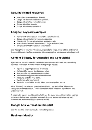 Security-related keywords
●​ How to secure a Google Ads account.
●​ Google Ads account access management.
●​ Google Ads phishing verification email.
●​ Google Ads billing security.
●​ Google Ads two-step verification.
Long-tail keyword examples
●​ How to verify a Google Ads account for a small business.
●​ Google Ads verification for marketing agencies.
●​ What to do if Google Ads advertiser verification fails.
●​ How to match business documents for Google Ads verification.
●​ Is buying a verified Google Ads account safe?
Use these phrases naturally in headings, explanations, FAQs, image alt text, and internal
links. Avoid keyword stuffing, misleading titles, or pages that promise guaranteed approval.
Content Strategy for Agencies and Consultants
Agencies can use educational content to attract advertisers who need help completing
legitimate verification. A useful content strategy might include:
●​ A guide to preparing business documents.
●​ A checklist for agency-client account setup.
●​ A page explaining user-access permissions.
●​ A troubleshooting guide for name mismatches.
●​ A security guide for PPC teams.
●​ A policy-compliance checklist.
●​ A process for reviewing landing pages before campaigns launch.
Avoid promising that you can “guarantee verification,” “bypass review,” or provide a
“ready-to-run verified account.” Those claims can create unrealistic expectations and
undermine trust.
A responsible agency should explain what it can do: review account information, organize
documents, help answer questions accurately, improve website transparency, and
communicate with official support when necessary.
Google Ads Verification Checklist
Use this checklist before starting the verification process:
Business identity
 