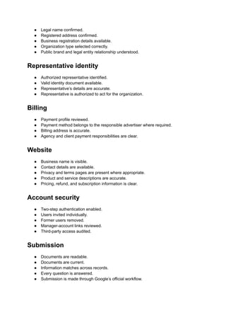 ●​ Legal name confirmed.
●​ Registered address confirmed.
●​ Business registration details available.
●​ Organization type selected correctly.
●​ Public brand and legal entity relationship understood.
Representative identity
●​ Authorized representative identified.
●​ Valid identity document available.
●​ Representative’s details are accurate.
●​ Representative is authorized to act for the organization.
Billing
●​ Payment profile reviewed.
●​ Payment method belongs to the responsible advertiser where required.
●​ Billing address is accurate.
●​ Agency and client payment responsibilities are clear.
Website
●​ Business name is visible.
●​ Contact details are available.
●​ Privacy and terms pages are present where appropriate.
●​ Product and service descriptions are accurate.
●​ Pricing, refund, and subscription information is clear.
Account security
●​ Two-step authentication enabled.
●​ Users invited individually.
●​ Former users removed.
●​ Manager-account links reviewed.
●​ Third-party access audited.
Submission
●​ Documents are readable.
●​ Documents are current.
●​ Information matches across records.
●​ Every question is answered.
●​ Submission is made through Google’s official workflow.
 