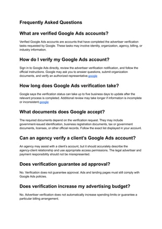 Frequently Asked Questions
What are verified Google Ads accounts?
Verified Google Ads accounts are accounts that have completed the advertiser verification
tasks requested by Google. These tasks may involve identity, organization, agency, billing, or
industry information.
How do I verify my Google Ads account?
Sign in to Google Ads directly, review the advertiser verification notification, and follow the
official instructions. Google may ask you to answer questions, submit organization
documents, and verify an authorized representative.google
How long does Google Ads verification take?
Google says the verification status can take up to five business days to update after the
relevant process is completed. Additional review may take longer if information is incomplete
or inconsistent.google
What documents does Google accept?
The required documents depend on the verification request. They may include
government-issued identification, business registration documents, tax or government
documents, licenses, or other official records. Follow the exact list displayed in your account.
Can an agency verify a client’s Google Ads account?
An agency may assist with a client’s account, but it should accurately describe the
agency-client relationship and use appropriate access permissions. The legal advertiser and
payment responsibility should not be misrepresented.
Does verification guarantee ad approval?
No. Verification does not guarantee approval. Ads and landing pages must still comply with
Google Ads policies.
Does verification increase my advertising budget?
No. Advertiser verification does not automatically increase spending limits or guarantee a
particular billing arrangement.
 