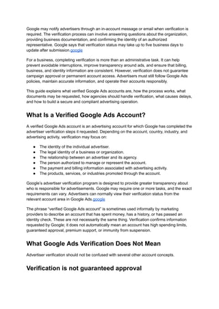 Google may notify advertisers through an in-account message or email when verification is
required. The verification process can involve answering questions about the organization,
providing business documentation, and confirming the identity of an authorized
representative. Google says that verification status may take up to five business days to
update after submission.google
For a business, completing verification is more than an administrative task. It can help
prevent avoidable interruptions, improve transparency around ads, and ensure that billing,
business, and identity information are consistent. However, verification does not guarantee
campaign approval or permanent account access. Advertisers must still follow Google Ads
policies, maintain accurate information, and operate their accounts responsibly.
This guide explains what verified Google Ads accounts are, how the process works, what
documents may be requested, how agencies should handle verification, what causes delays,
and how to build a secure and compliant advertising operation.
What Is a Verified Google Ads Account?
A verified Google Ads account is an advertising account for which Google has completed the
advertiser verification steps it requested. Depending on the account, country, industry, and
advertising activity, verification may focus on:
●​ The identity of the individual advertiser.
●​ The legal identity of a business or organization.
●​ The relationship between an advertiser and its agency.
●​ The person authorized to manage or represent the account.
●​ The payment and billing information associated with advertising activity.
●​ The products, services, or industries promoted through the account.
Google’s advertiser verification program is designed to provide greater transparency about
who is responsible for advertisements. Google may require one or more tasks, and the exact
requirements can vary. Advertisers can normally view their verification status from the
relevant account area in Google Ads.google
The phrase “verified Google Ads account” is sometimes used informally by marketing
providers to describe an account that has spent money, has a history, or has passed an
identity check. These are not necessarily the same thing. Verification confirms information
requested by Google; it does not automatically mean an account has high spending limits,
guaranteed approval, premium support, or immunity from suspension.
What Google Ads Verification Does Not Mean
Advertiser verification should not be confused with several other account concepts.
Verification is not guaranteed approval
 