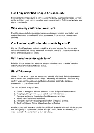 Can I buy a verified Google Ads account?
Buying or transferring accounts is risky because the identity, business information, payment
profile, and history may belong to another person or organization. Building and verifying your
own account is safer.
Why was my verification rejected?
Possible reasons include mismatched names or addresses, incorrect organization type,
unclear documents, expired identification, unsupported documentation, or incomplete
answers.
Can I submit verification documents by email?
Use the official Google Ads verification workflow whenever possible. Be cautious with
unsolicited requests for identity documents, and sign in directly to Google Ads instead of
relying on links in suspicious emails.
Will I need to verify again later?
Possibly. Google may request additional verification when account, business, payment,
industry, or advertising circumstances change.
Final Takeaway
Verified Google Ads accounts are built through accurate information, legitimate ownership,
secure access, and compliance with Google’s advertising requirements. Verification may
confirm who is behind an account, but it does not replace responsible campaign
management or guarantee approval.
The best process is straightforward:
1.​ Create or manage an account connected to your own person or organization.
2.​ Keep legal, billing, business, and website information consistent.
3.​ Complete verification through the official Google Ads workflow.
4.​ Submit clear, current documentation.
5.​ Protect the account with strong authentication and access controls.
6.​ Continue following Google Ads policies after verification.
Avoid shortcuts such as buying, renting, or transferring accounts. A properly verified account
that belongs to your organization provides stronger control, clearer accountability, and a
more sustainable foundation for long-term advertising.
 
