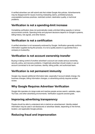 A verified advertiser can still submit ads that violate Google Ads policies. Advertisements
may be disapproved for issues involving misleading claims, prohibited products,
unacceptable business practices, restricted content, destination quality, or technical
problems.
Verification is not a spending-limit increase
Completing verification does not automatically create unlimited billing capacity or remove
account-level controls. Spending limits and payment decisions depend on Google’s systems,
billing history, risk signals, and other factors.
Verification is not a certification
A verified advertiser is not necessarily endorsed by Google. Verification generally confirms
information supplied during the process; it is not a quality award or a guarantee that a
company is trustworthy.
Verification is not account ownership transfer
Buying or taking control of another advertiser’s account can create serious ownership,
security, policy, and recovery problems. A legitimate advertiser should create or use an
account connected to its own business, identity, billing profile, and authorized team.
Verification is not permanent immunity
Google may request additional information later, especially if account details change, the
business changes, billing information changes, or advertising activity requires another
review.
Why Google Requires Advertiser Verification
Google Ads operates at a large scale and reaches people across search, websites, apps,
YouTube, and other advertising environments. Verification supports several goals.
Improving advertising transparency
People should be able to understand who is behind an advertisement. Identity-related
information may be used in ad disclosures or advertiser details, depending on the format,
location, and applicable Google policies.
Reducing fraud and impersonation
 