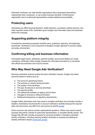 Advertiser verification can help identify organizations that misrepresent themselves,
impersonate other companies, or use unclear business identities. Confirming the
organization and an authorized representative creates additional accountability.
Protecting users
Advertising can affect financial decisions, health decisions, purchases, political opinions, and
other important areas of life. Verification gives Google more information about the advertiser
behind the message.
Supporting platform integrity
A trustworthy advertising ecosystem benefits users, publishers, agencies, and legitimate
businesses. Verification is one component of Google’s broader approach to account safety
and policy enforcement.
Confirming billing and business information
Inconsistent legal names, addresses, payment profiles, and account details can create
uncertainty. Verification helps Google compare the information provided by an advertiser
with official documentation and account records.
Who May Need Google Ads Verification?
Not every advertiser receives exactly the same verification request. Google may select
accounts based on factors such as:
●​ The account’s advertising history.
●​ The business or industry being promoted.
●​ The location of the advertiser.
●​ The type of products or services advertised.
●​ The payment profile.
●​ The relationship between an agency and its client.
●​ Changes to business or billing information.
●​ Additional transparency or regulatory requirements.
Google notifies advertisers when they need to complete verification and normally provides a
deadline. Advertisers should read the in-account notification carefully because the required
tasks and documents may differ from one account to another.google
Some accounts may need to answer organizational questions. Others may need to submit
business documents, identify an authorized representative, or complete identity checks. The
Google Ads API also includes processes for accounts enrolled in mandatory advertiser
identity verification, including checking whether verification is required and starting an
identity-verification session.developers.google
 
