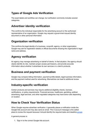 Types of Google Ads Verification
The exact labels and workflow can change, but verification commonly includes several
categories.
Advertiser identity verification
This confirms the individual responsible for the advertising account or the authorized
representative of an organization. Google may request a government-issued identity
document or other personal information.
Organization verification
This confirms the legal identity of a business, nonprofit, agency, or other organization.
Google may ask for registration details or official documents showing the organization’s legal
name and address.
Agency verification
An agency may manage advertising on behalf of clients. In that situation, the agency should
clearly identify its role, maintain proper access permissions, and provide accurate
information about whether it advertises its own services or a client’s products.
Business and payment verification
Google may compare billing information, payment-profile details, legal business information,
and the payment method used for advertising. Mismatches can lead to additional review.
Industry-specific verification
Certain products and services may require additional eligibility checks, licenses,
certifications, or policy requirements. Financial services, healthcare, gambling, political
advertising, legal services, and other regulated categories may have extra rules depending
on location.
How to Check Your Verification Status
When Google requires advertiser verification, it generally places a notification inside the
Google Ads account and may also send an email. The in-account message is the safest
place to review the request because it should identify the required tasks and deadline.google
A general process is:
1.​ Sign in to the correct Google Ads account.
 