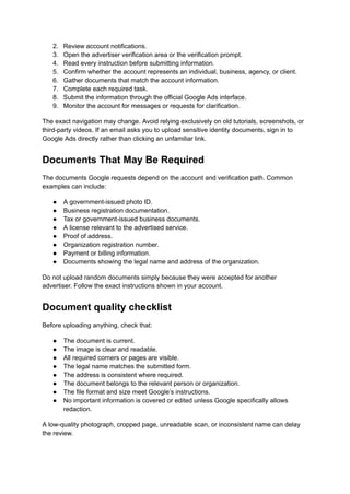 2.​ Review account notifications.
3.​ Open the advertiser verification area or the verification prompt.
4.​ Read every instruction before submitting information.
5.​ Confirm whether the account represents an individual, business, agency, or client.
6.​ Gather documents that match the account information.
7.​ Complete each required task.
8.​ Submit the information through the official Google Ads interface.
9.​ Monitor the account for messages or requests for clarification.
The exact navigation may change. Avoid relying exclusively on old tutorials, screenshots, or
third-party videos. If an email asks you to upload sensitive identity documents, sign in to
Google Ads directly rather than clicking an unfamiliar link.
Documents That May Be Required
The documents Google requests depend on the account and verification path. Common
examples can include:
●​ A government-issued photo ID.
●​ Business registration documentation.
●​ Tax or government-issued business documents.
●​ A license relevant to the advertised service.
●​ Proof of address.
●​ Organization registration number.
●​ Payment or billing information.
●​ Documents showing the legal name and address of the organization.
Do not upload random documents simply because they were accepted for another
advertiser. Follow the exact instructions shown in your account.
Document quality checklist
Before uploading anything, check that:
●​ The document is current.
●​ The image is clear and readable.
●​ All required corners or pages are visible.
●​ The legal name matches the submitted form.
●​ The address is consistent where required.
●​ The document belongs to the relevant person or organization.
●​ The file format and size meet Google’s instructions.
●​ No important information is covered or edited unless Google specifically allows
redaction.
A low-quality photograph, cropped page, unreadable scan, or inconsistent name can delay
the review.
 