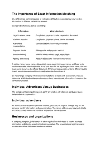 The Importance of Exact Information Matching
One of the most common causes of verification difficulty is inconsistency between the
information in different parts of the account.
Compare the following before submitting:
Information Where to check
Legal business name Google Ads, payment profile, registration document
Business address Google Ads, payment profile, official document
Authorized
representative
Verification form and identity document
Payment details Billing profile and payment method
Website identity Website footer, contact page, legal pages
Agency relationship Account access and verification responses
A trading name, brand name, abbreviated name, parent-company name, and legal entity
name may not be interchangeable. If the form asks for the legal organization name, use the
legal name shown on the official document. If the business operates under a different public
brand, explain the relationship accurately when the form allows it.
Do not change company information merely to force a match with a document. Instead,
determine which legal entity owns the account and use accurate information throughout the
verification process.
Individual Advertisers Versus Businesses
The correct verification path depends partly on whether advertising is conducted by an
individual or an organization.
Individual advertisers
An individual may advertise personal services, products, or projects. Google may ask for
personal identity information and documentation. The name, address, and payment details
should accurately reflect the individual responsible for the account.
Businesses and organizations
A company, nonprofit, partnership, or other organization may need to submit business
information and identify an authorized representative. The organization’s legal name and
address should be consistent with official records.
 