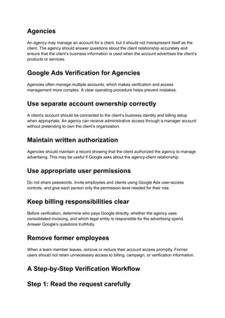 Agencies
An agency may manage an account for a client, but it should not misrepresent itself as the
client. The agency should answer questions about the client relationship accurately and
ensure that the client’s business information is used when the account advertises the client’s
products or services.
Google Ads Verification for Agencies
Agencies often manage multiple accounts, which makes verification and access
management more complex. A clear operating procedure helps prevent mistakes.
Use separate account ownership correctly
A client’s account should be connected to the client’s business identity and billing setup
when appropriate. An agency can receive administrative access through a manager account
without pretending to own the client’s organization.
Maintain written authorization
Agencies should maintain a record showing that the client authorized the agency to manage
advertising. This may be useful if Google asks about the agency-client relationship.
Use appropriate user permissions
Do not share passwords. Invite employees and clients using Google Ads user-access
controls, and give each person only the permission level needed for their role.
Keep billing responsibilities clear
Before verification, determine who pays Google directly, whether the agency uses
consolidated invoicing, and which legal entity is responsible for the advertising spend.
Answer Google’s questions truthfully.
Remove former employees
When a team member leaves, remove or reduce their account access promptly. Former
users should not retain unnecessary access to billing, campaign, or verification information.
A Step-by-Step Verification Workflow
Step 1: Read the request carefully
 