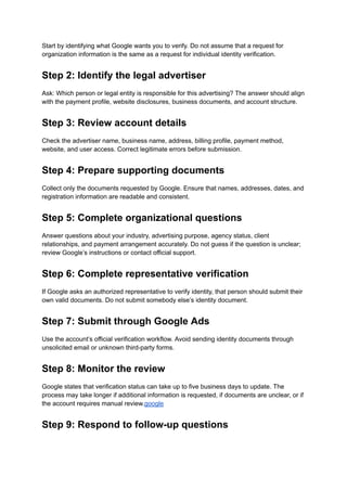 Start by identifying what Google wants you to verify. Do not assume that a request for
organization information is the same as a request for individual identity verification.
Step 2: Identify the legal advertiser
Ask: Which person or legal entity is responsible for this advertising? The answer should align
with the payment profile, website disclosures, business documents, and account structure.
Step 3: Review account details
Check the advertiser name, business name, address, billing profile, payment method,
website, and user access. Correct legitimate errors before submission.
Step 4: Prepare supporting documents
Collect only the documents requested by Google. Ensure that names, addresses, dates, and
registration information are readable and consistent.
Step 5: Complete organizational questions
Answer questions about your industry, advertising purpose, agency status, client
relationships, and payment arrangement accurately. Do not guess if the question is unclear;
review Google’s instructions or contact official support.
Step 6: Complete representative verification
If Google asks an authorized representative to verify identity, that person should submit their
own valid documents. Do not submit somebody else’s identity document.
Step 7: Submit through Google Ads
Use the account’s official verification workflow. Avoid sending identity documents through
unsolicited email or unknown third-party forms.
Step 8: Monitor the review
Google states that verification status can take up to five business days to update. The
process may take longer if additional information is requested, if documents are unclear, or if
the account requires manual review.google
Step 9: Respond to follow-up questions
 